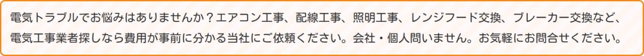 電気トラブルでお悩みはありませんか？エアコン工事、配線工事、照明工事、レンジフード交換、ブレーカー交換など、電気工事業者探しなら費用が事前に分かる当社にご依頼ください。会社・個人問いません。お気軽にお問合せください。